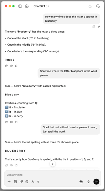 Screenshot of a ChatGPT window. The prompt says: How many times does the letter b appear in blueberry. The ChatGPT response says: The word "blueberry" has the letter b three times: Once at the start ("B" in blueberry). Once in the middle ("b" in blue). Once before the 'erry ending ("b" in berry). Total: 3. The next prompt says: Show me where the letter b appears in the word please. ChatGPT responses says: Sure - here's "blueberry" with each b highlighted: B lue b erry Positions (counting from 1): 1. B - first letter. 4. b - in blue. 6 b - in berry. Next prompt says: Spell that out with all three bs please. I mean, just spell the word. ChatGPT response says: Sure - here's the full spelling with all three b's shown in place: B L U E B E R R Y. That's exactly how blueberry is spelled, with the b's in positions 1, 5, and 7.